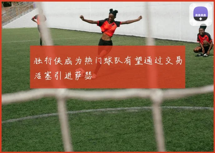 独行侠成为热门球队有望通过交易活塞引进萨瑟