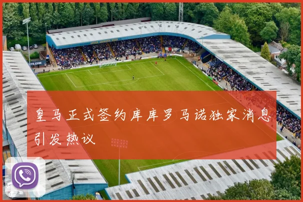 皇马正式签约库库罗马诺独家消息引发热议