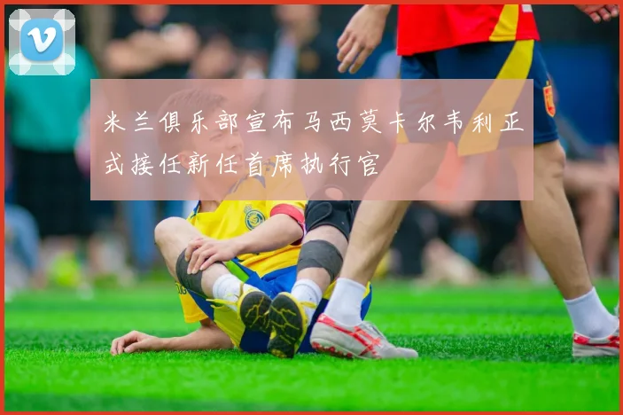 米兰俱乐部宣布马西莫卡尔韦利正式接任新任首席执行官