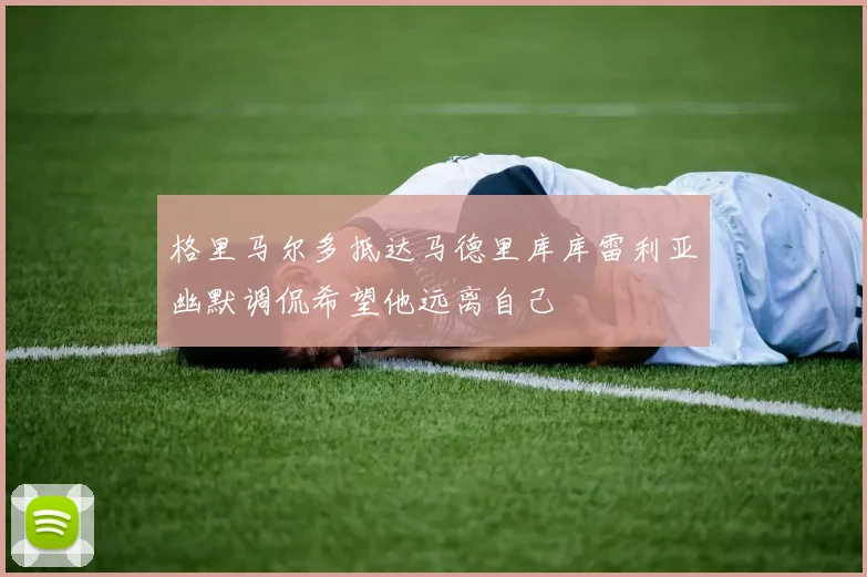 格里马尔多抵达马德里库库雷利亚幽默调侃希望他远离自己