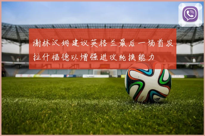 谢林汉姆建议英格兰最后一场首发拉什福德以增强进攻轮换能力