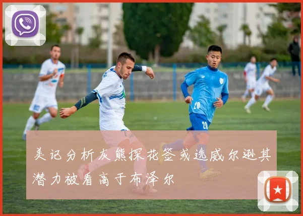 美记分析灰熊探花签或选威尔逊其潜力被看高于布泽尔
