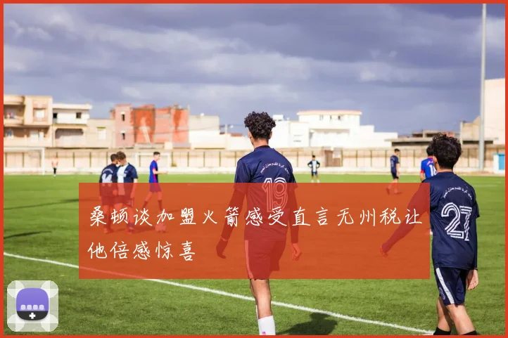 桑顿谈加盟火箭感受直言无州税让他倍感惊喜