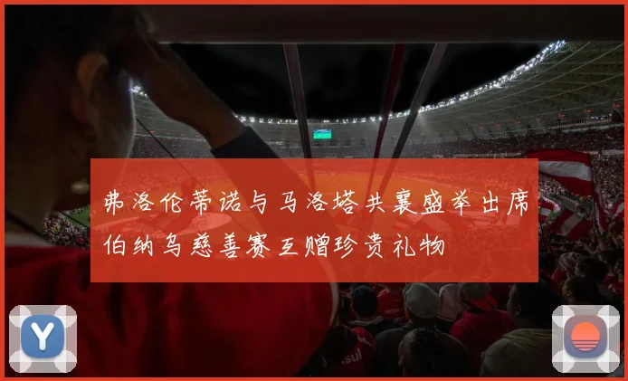 弗洛伦蒂诺与马洛塔共襄盛举出席伯纳乌慈善赛互赠珍贵礼物