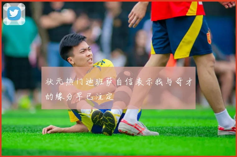 状元热门迪班萨自信表示我与奇才的缘分早已注定