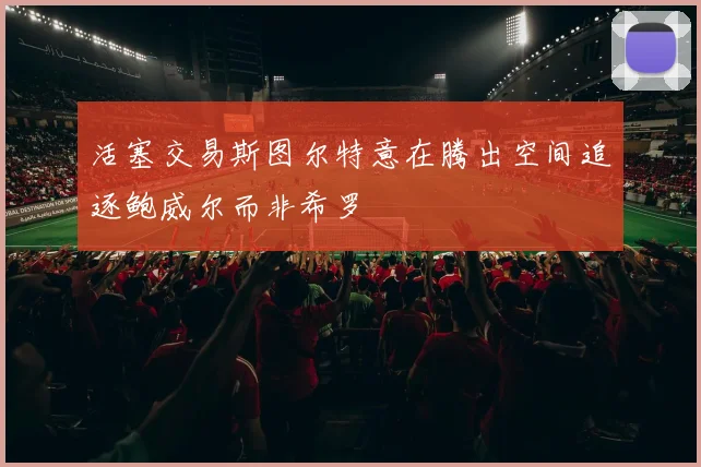 活塞交易斯图尔特意在腾出空间追逐鲍威尔而非希罗