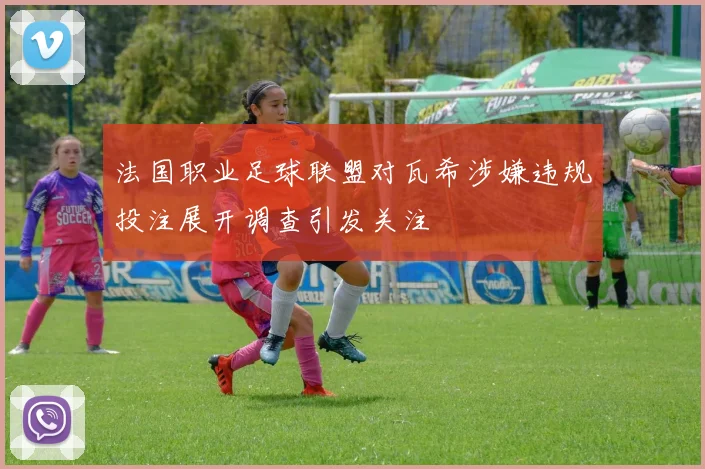 法国职业足球联盟对瓦希涉嫌违规投注展开调查引发关注