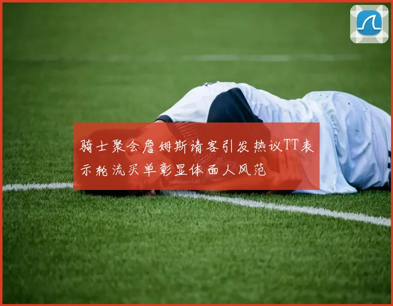 骑士聚会詹姆斯请客引发热议TT表示轮流买单彰显体面人风范
