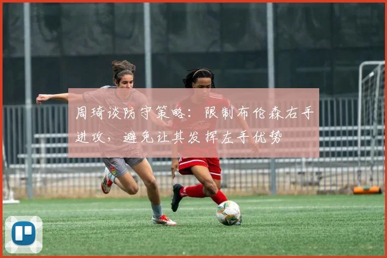 周琦谈防守策略：限制布伦森右手进攻，避免让其发挥左手优势