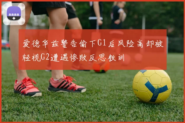 爱德华兹警告偷下G1后风险高却被轻视G2遭遇惨败反思教训
