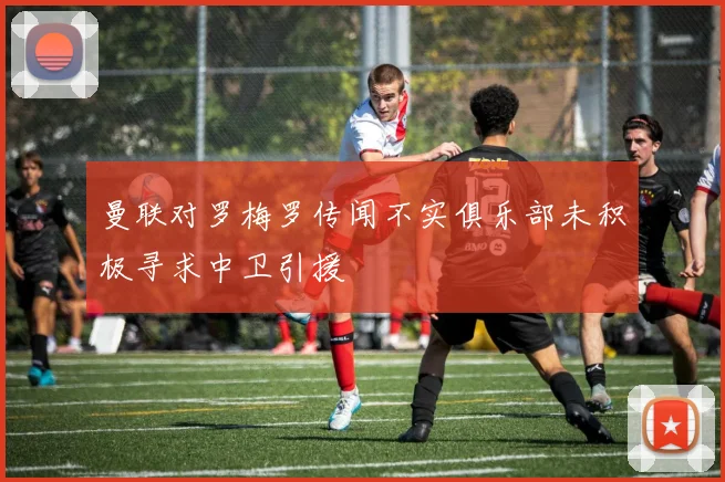 曼联对罗梅罗传闻不实俱乐部未积极寻求中卫引援